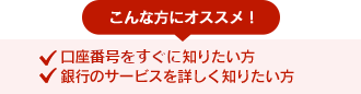 こんな方におすすめ！●口座番号をすぐに知りたい方 ●銀行のサービスを詳しく知りたい方 ●お申込みサービスのご相談をご希望の方