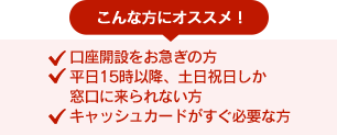 こんな方におすすめ！●口座開設をお急ぎの方 ●平日15時以降、土日祝日しか窓口に来られない方 ●キャッシュカードがすぐ必要な方