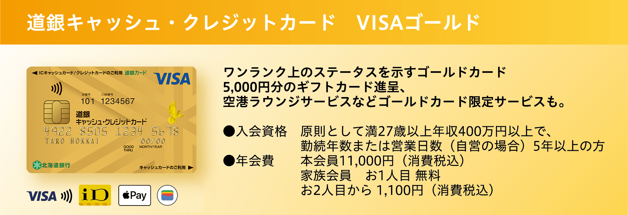 道銀キャッシュ・クレジットカード VISAゴールド キャッシュカードとクレジットカードが1枚に ワンランク上のステータスを示すゴールドカード 5,000円分のギフトカード進呈、空港ラウンジサービスなどゴールドカード限定サービスも。●入会資格 原則として満27歳以上年収400万円以上で、勤続年数または営業日数（自営の場合）5年以上の方 ●年会費 本会員11,000円（消費税込） 家族会員 お1人目 無料 お2人目から 1,100円（消費税込） ●初年度年会費が半額！ 通常11,000円（税込）→5,500円（税込）に！