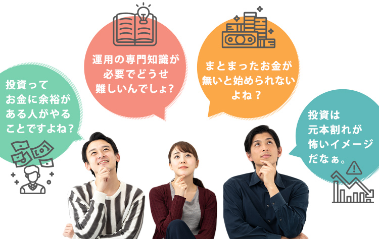 投資ってお金に余裕がある人がやることですよね？ 運用の専門知識が必要でどうせ難しいんでしょ？ まとまったお金が無いとはじめられないよね？ 投資は元本割れが怖いイメージだなぁ。