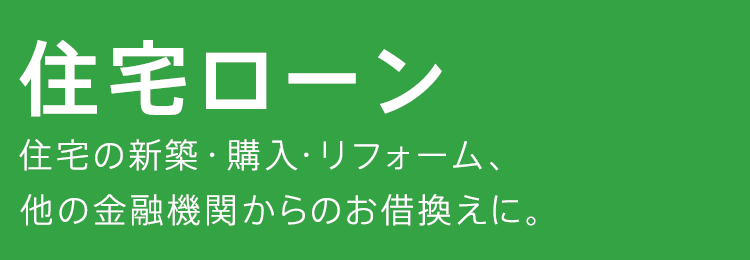 住宅ローン　住宅の新築・購入・リフォーム、他の金融機関からのお借換えに。